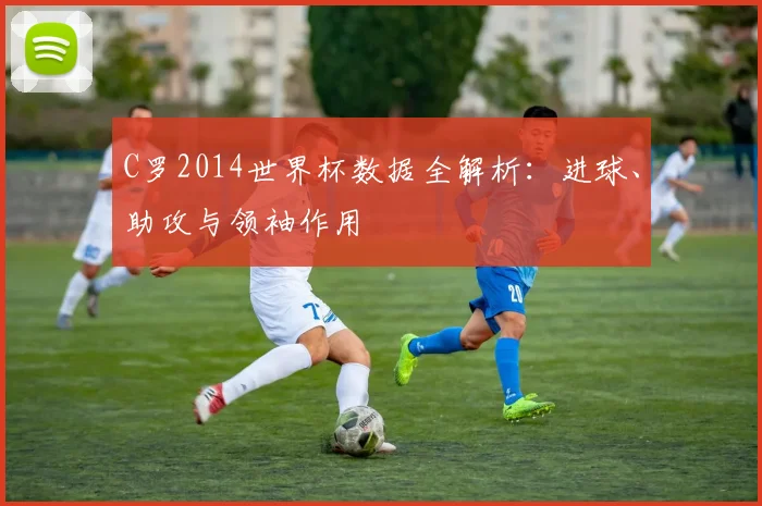 C罗2014世界杯数据全解析：进球、助攻与领袖作用