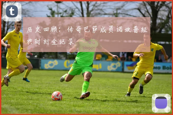 历史回顾：传奇巴萨成员诺坎普经典时刻全记录