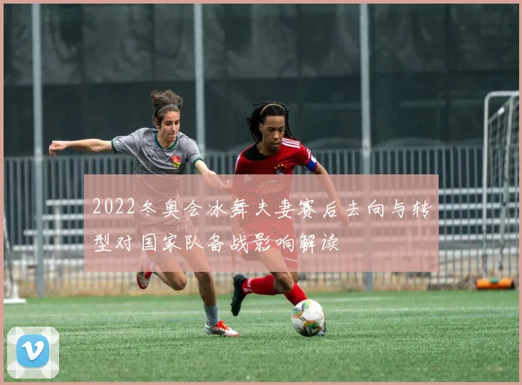 2022冬奥会冰舞夫妻赛后去向与转型对国家队备战影响解读