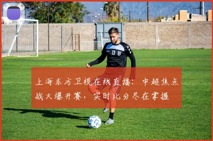 上海东方卫视在线直播：中超焦点战火爆开赛，实时比分尽在掌握
