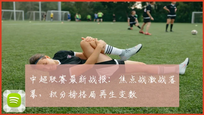 中超联赛最新战报：焦点战激战落幕，积分榜格局再生变数