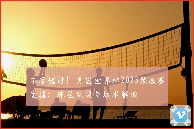 不容错过!男篮世界杯2023预选赛直播:球星表现与战术解读