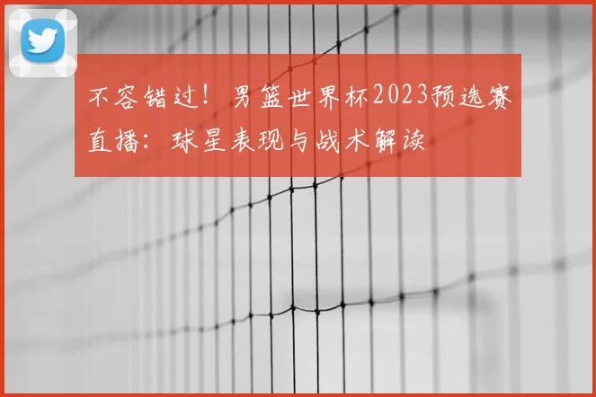 不容错过！男篮世界杯2023预选赛直播：球星表现与战术解读