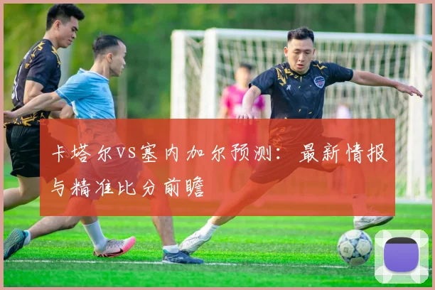 卡塔尔vs塞内加尔预测:最新情报与精准比分前瞻