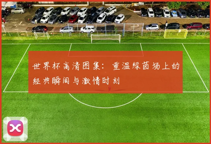 世界杯高清图集：重温绿茵场上的经典瞬间与激情时刻
