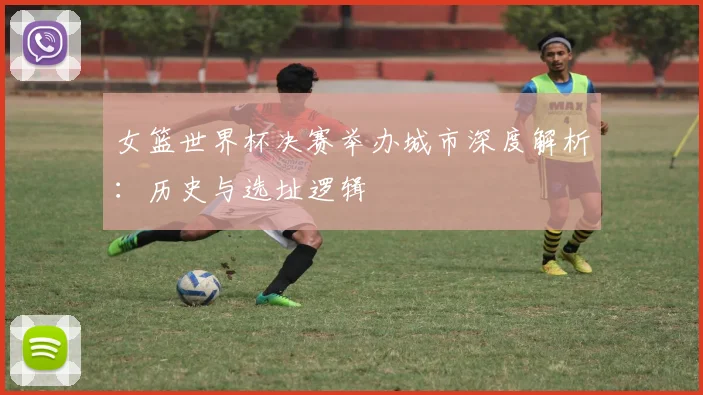 女篮世界杯决赛举办城市深度解析：历史与选址逻辑