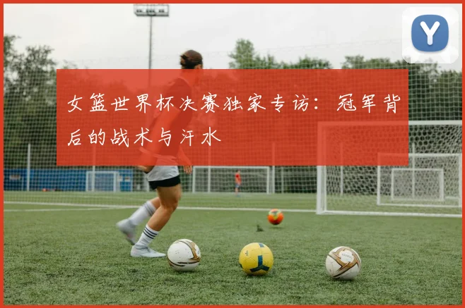 女篮世界杯决赛独家专访:冠军背后的战术与汗水