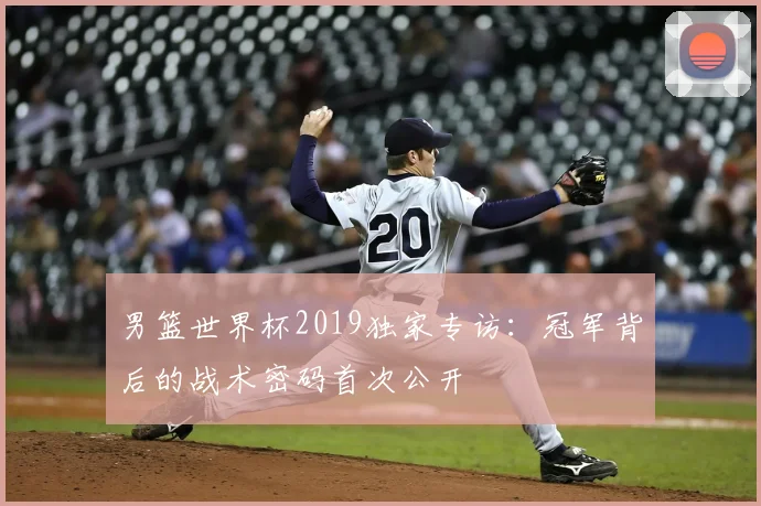 男篮世界杯2019独家专访:冠军背后的战术密码首次公开