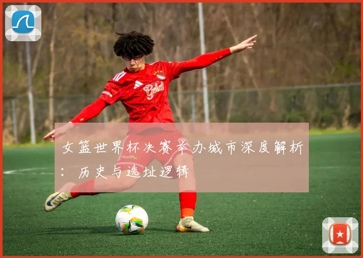 女篮世界杯决赛举办城市深度解析:历史与选址逻辑
