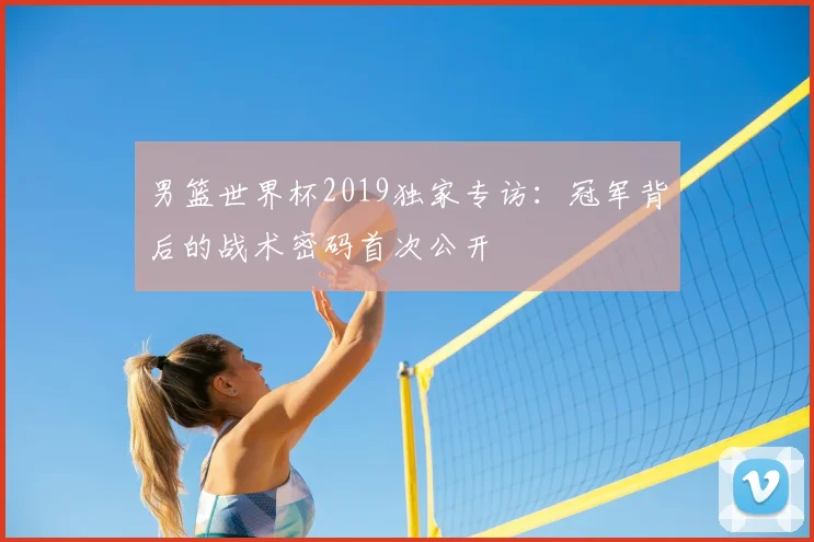 男篮世界杯2019独家专访：冠军背后的战术密码首次公开