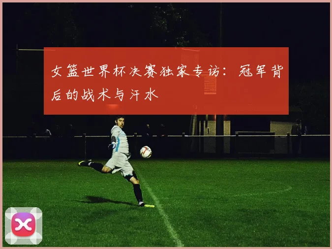 女篮世界杯决赛独家专访：冠军背后的战术与汗水