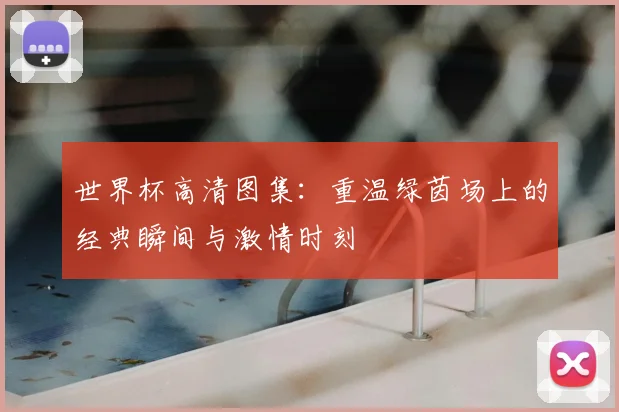 世界杯高清图集：重温绿茵场上的经典瞬间与激情时刻